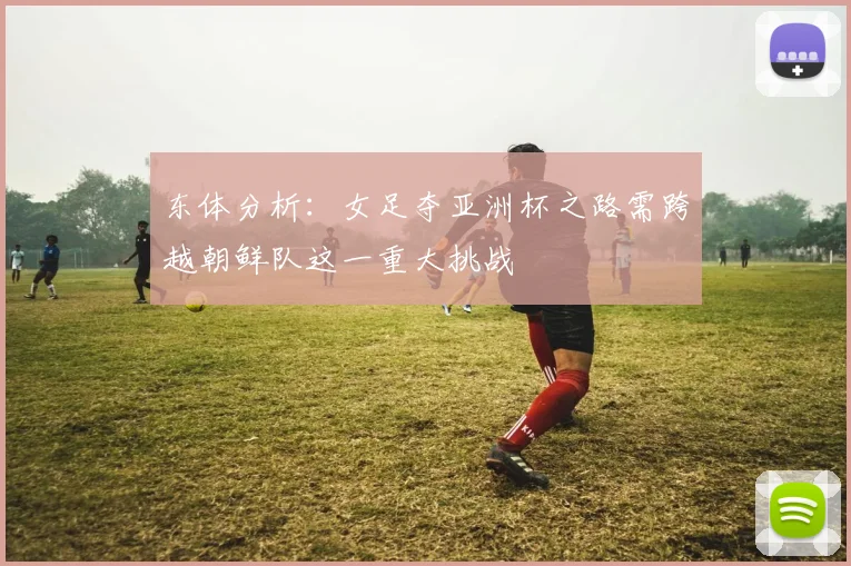 东体分析：女足夺亚洲杯之路需跨越朝鲜队这一重大挑战