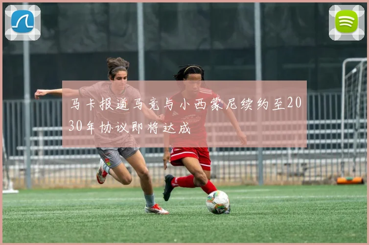 马卡报道马竞与小西蒙尼续约至2030年协议即将达成