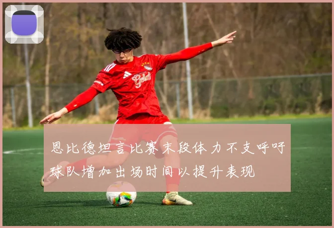 恩比德坦言比赛末段体力不支呼吁球队增加出场时间以提升表现