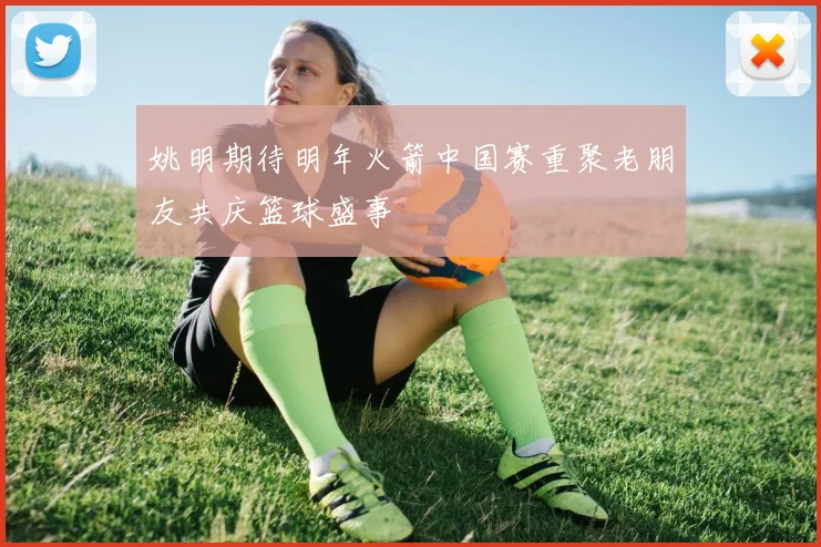姚明期待明年火箭中国赛重聚老朋友共庆篮球盛事