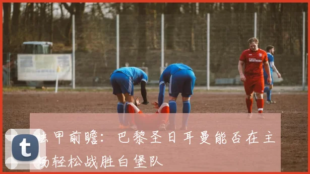 法甲前瞻：巴黎圣日耳曼能否在主场轻松战胜白堡队