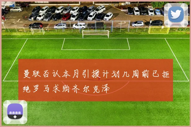 曼联否认本月引援计划几周前已拒绝罗马求购齐尔克泽