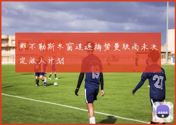 那不勒斯冬窗追逐梅努曼联尚未决定放人计划