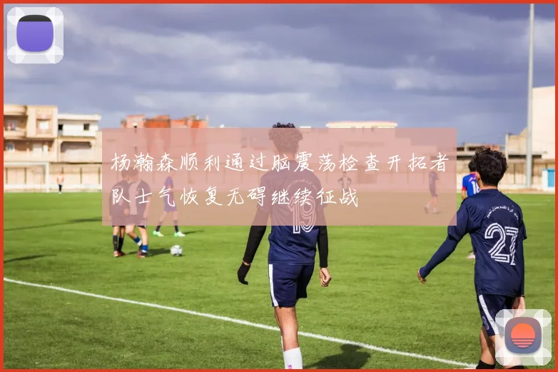杨瀚森顺利通过脑震荡检查开拓者队士气恢复无碍继续征战