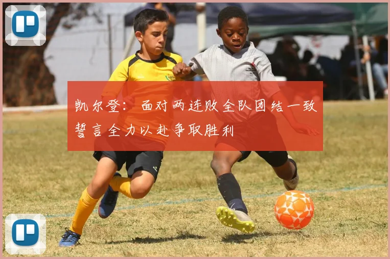 凯尔登：面对两连败全队团结一致誓言全力以赴争取胜利