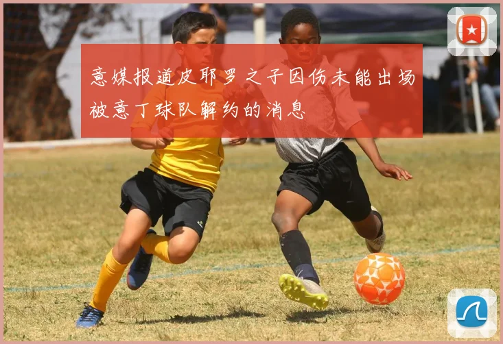 意媒报道皮耶罗之子因伤未能出场被意丁球队解约的消息