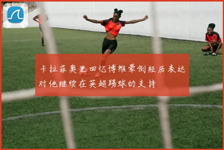 卡拉菲奥里回忆博维晕倒经历表达对他继续在英超踢球的支持