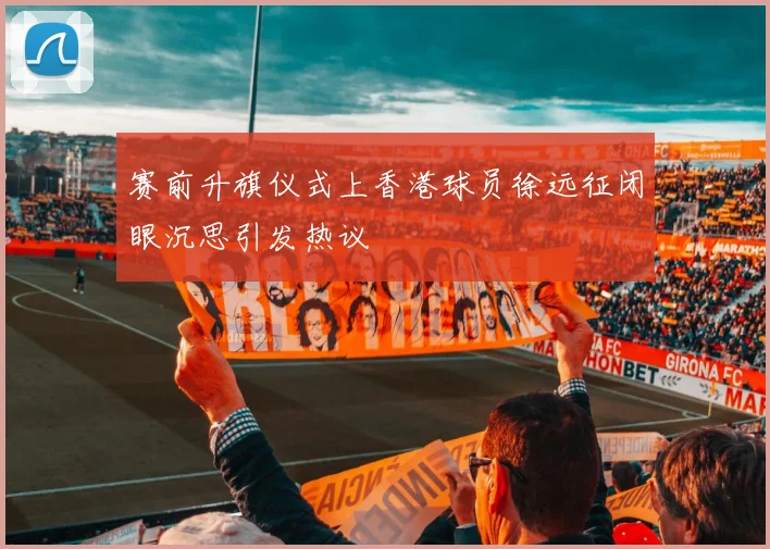 赛前升旗仪式上香港球员徐远征闭眼沉思引发热议
