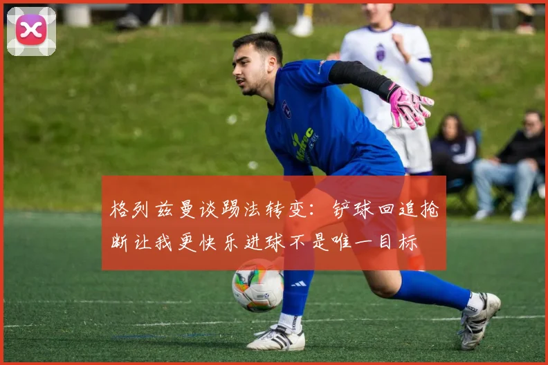 格列兹曼谈踢法转变：铲球回追抢断让我更快乐进球不是唯一目标