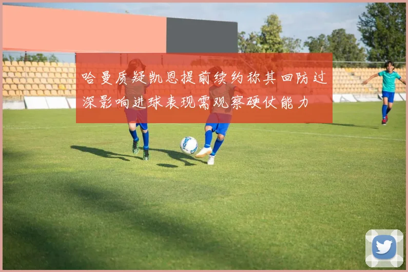 哈曼质疑凯恩提前续约称其回防过深影响进球表现需观察硬仗能力