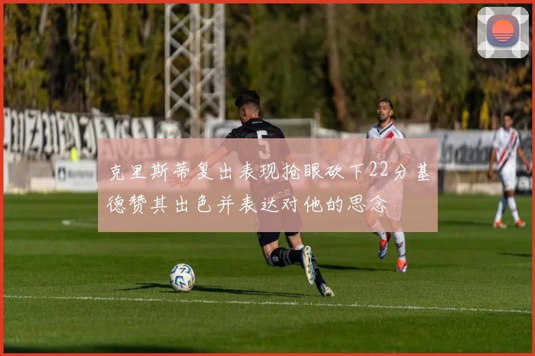 克里斯蒂复出表现抢眼砍下22分基德赞其出色并表达对他的思念