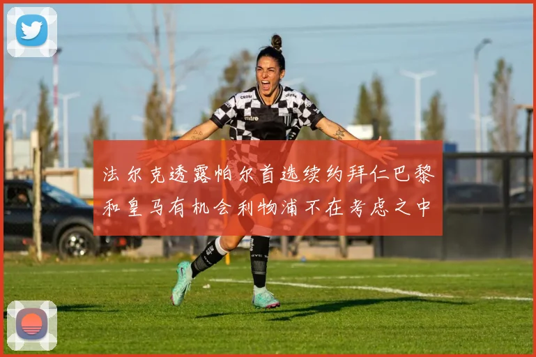 法尔克透露帕尔首选续约拜仁巴黎和皇马有机会利物浦不在考虑之中