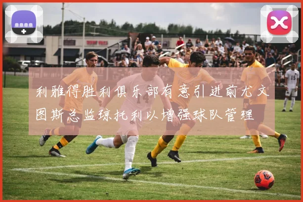 利雅得胜利俱乐部有意引进前尤文图斯总监琼托利以增强球队管理