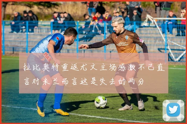 拉比奥特重返尤文主场感激不已直言对米兰而言这是失去的两分