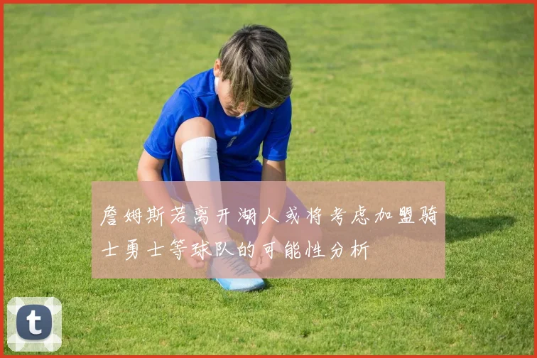 詹姆斯若离开湖人或将考虑加盟骑士勇士等球队的可能性分析