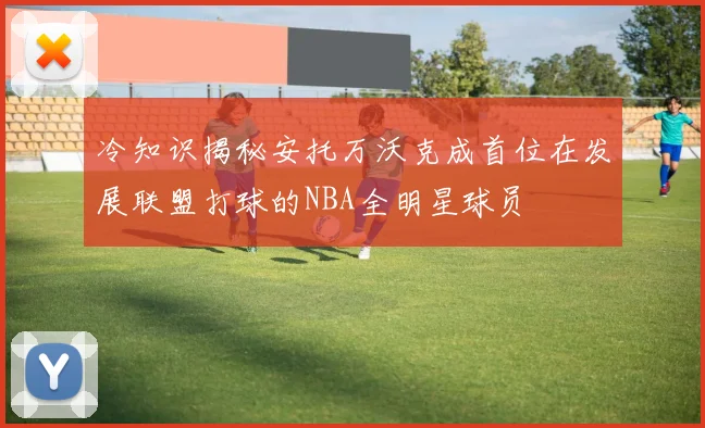 冷知识揭秘安托万沃克成首位在发展联盟打球的NBA全明星球员