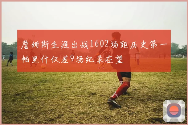 詹姆斯生涯出战1602场距历史第一帕里什仅差9场纪录在望