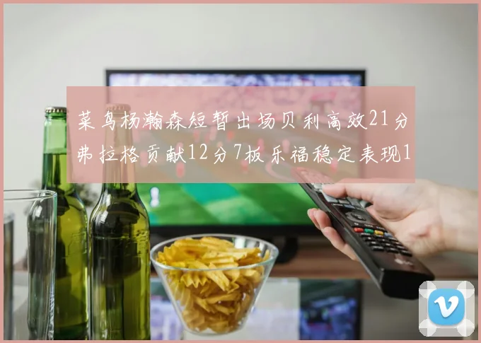 菜鸟杨瀚森短暂出场贝利高效21分弗拉格贡献12分7板乐福稳定表现13投13分