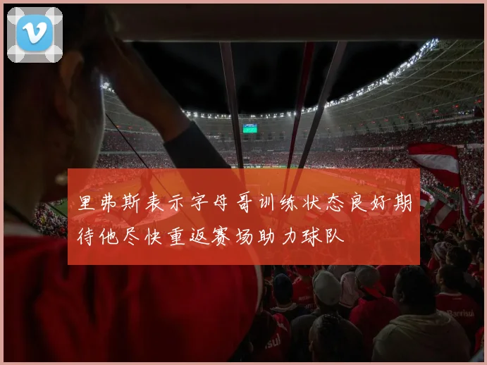 里弗斯表示字母哥训练状态良好期待他尽快重返赛场助力球队