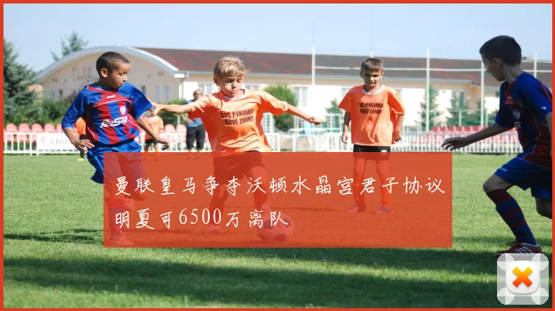 曼联皇马争夺沃顿水晶宫君子协议明夏可6500万离队