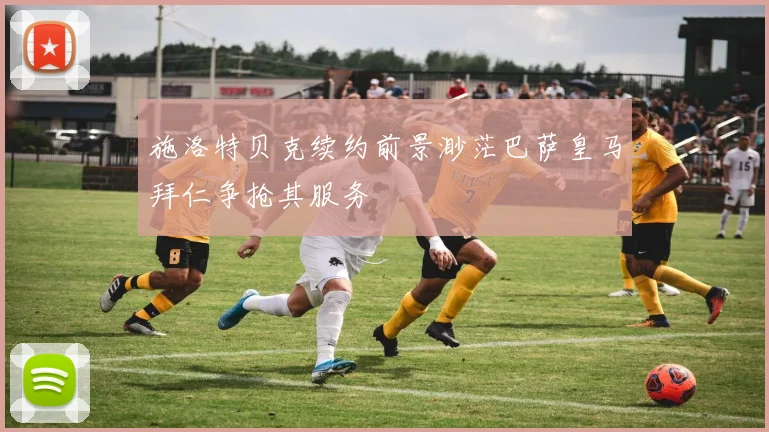 施洛特贝克续约前景渺茫巴萨皇马拜仁争抢其服务