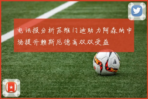 电讯报分析苏维门迪助力阿森纳中场提升赖斯厄德高双双受益
