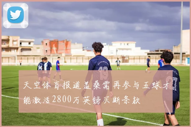 天空体育报道盖桑需再参与五球才能激活2800万英镑买断条款