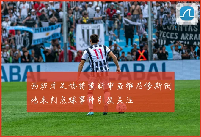 西班牙足协将重新审查维尼修斯倒地未判点球事件引发关注