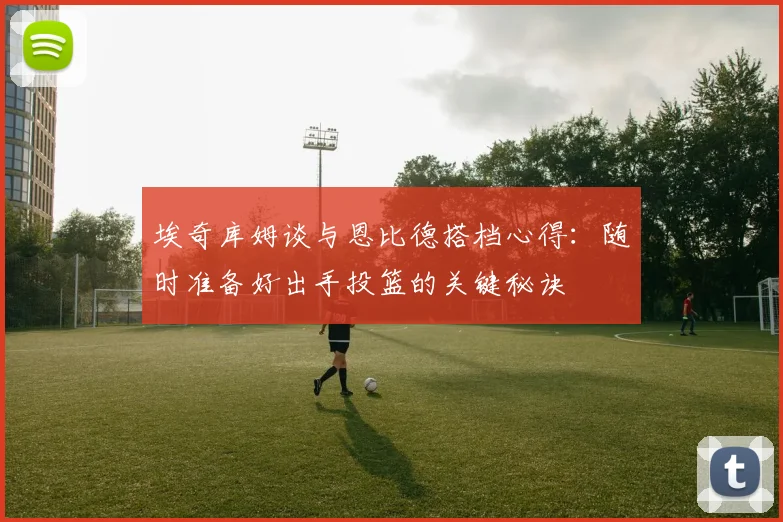 埃奇库姆谈与恩比德搭档心得：随时准备好出手投篮的关键秘诀