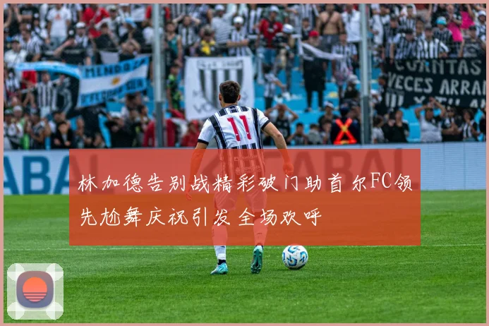 林加德告别战精彩破门助首尔FC领先尬舞庆祝引发全场欢呼