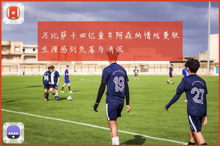万比萨卡回忆童年阿森纳情结曼联生涯感到失落与消沉