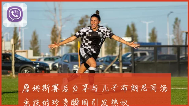 詹姆斯赛后分享与儿子布朗尼同场竞技的珍贵瞬间引发热议