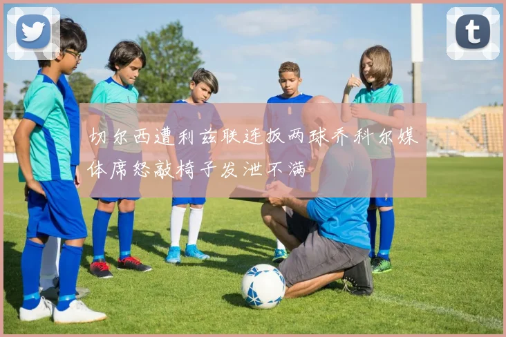 切尔西遭利兹联连扳两球乔科尔媒体席怒敲椅子发泄不满